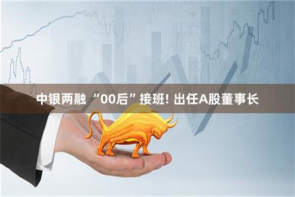 中银两融 “00后”接班! 出任A股董事长