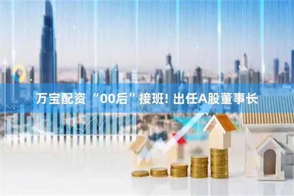 万宝配资 “00后”接班! 出任A股董事长