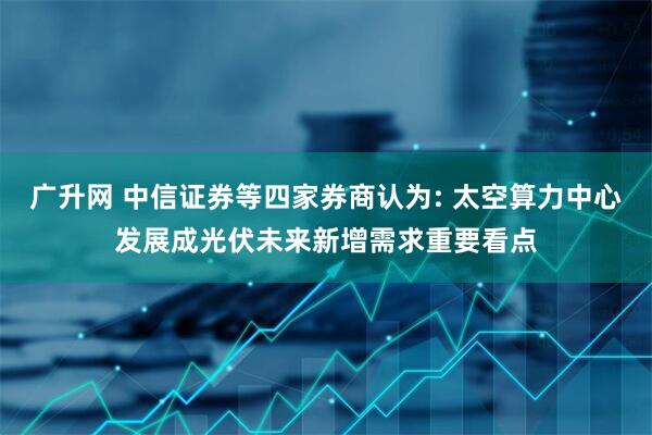 广升网 中信证券等四家券商认为: 太空算力中心发展成光伏未来新增需求重要看点