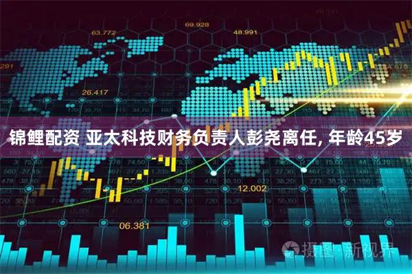 锦鲤配资 亚太科技财务负责人彭尧离任, 年龄45岁