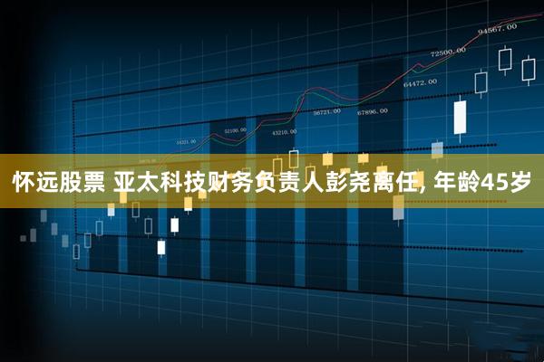 怀远股票 亚太科技财务负责人彭尧离任, 年龄45岁