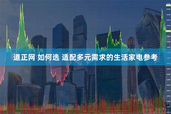 道正网 如何选 适配多元需求的生活家电参考