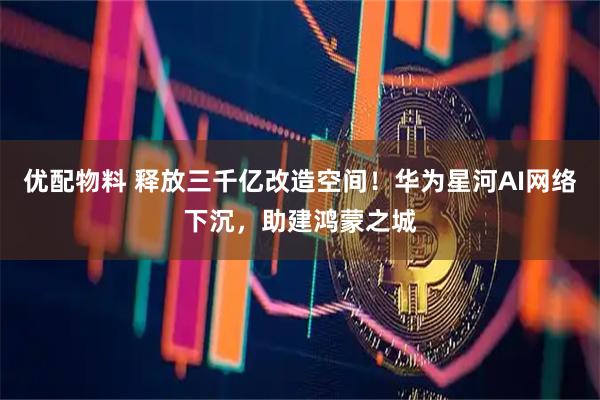 优配物料 释放三千亿改造空间！华为星河AI网络下沉，助建鸿蒙之城