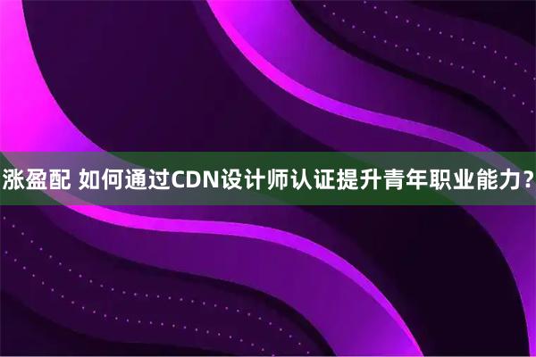 涨盈配 如何通过CDN设计师认证提升青年职业能力？