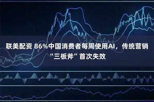 联美配资 86%中国消费者每周使用AI，传统营销“三板斧”首次失效