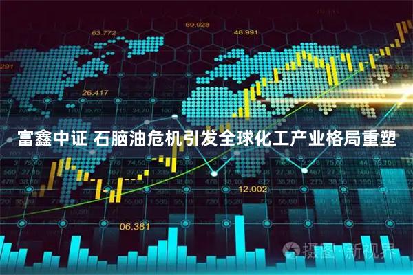 富鑫中证 石脑油危机引发全球化工产业格局重塑