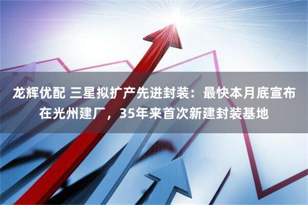龙辉优配 三星拟扩产先进封装：最快本月底宣布在光州建厂，35年来首次新建封装基地