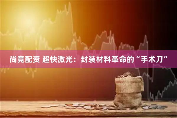尚竞配资 超快激光：封装材料革命的“手术刀”