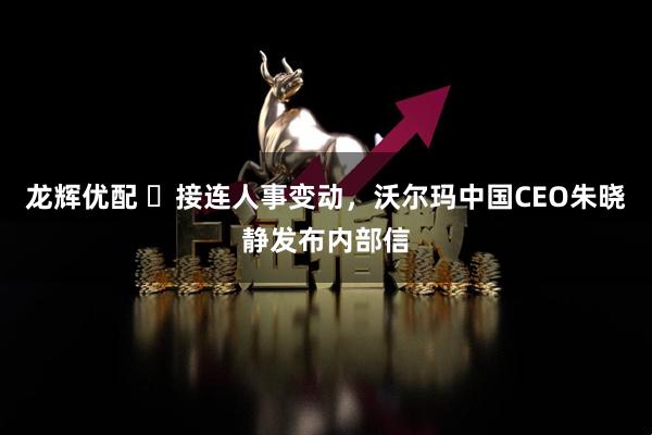龙辉优配 ​接连人事变动，沃尔玛中国CEO朱晓静发布内部信