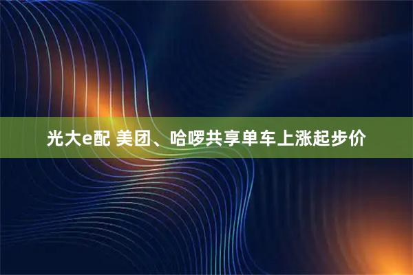 光大e配 美团、哈啰共享单车上涨起步价