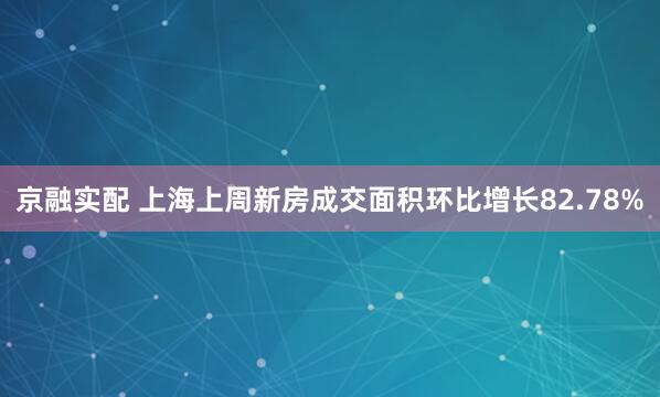 京融实配 上海上周新房成交面积环比增长82.78%