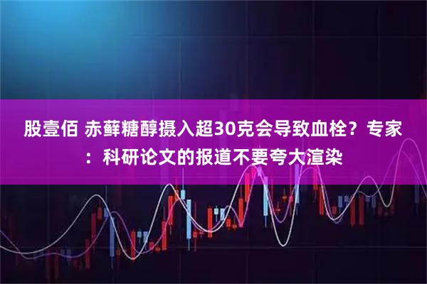 股壹佰 赤藓糖醇摄入超30克会导致血栓？专家：科研论文的报道不要夸大渲染