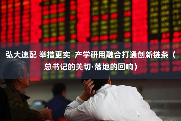 弘大速配 举措更实  产学研用融合打通创新链条（总书记的关切·落地的回响）