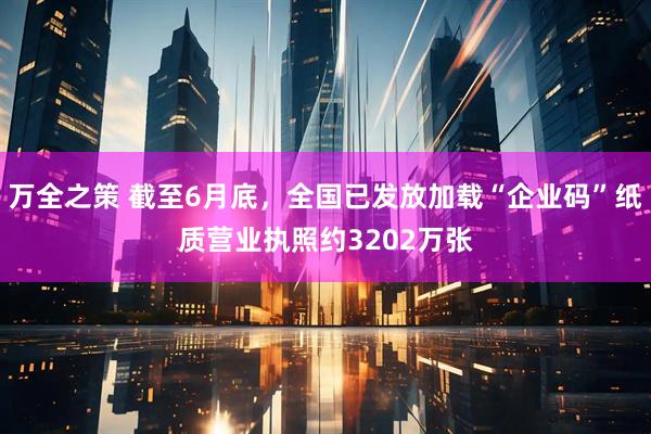 万全之策 截至6月底，全国已发放加载“企业码”纸质营业执照约3202万张