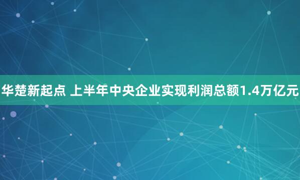 华楚新起点 上半年中央企业实现利润总额1.4万亿元