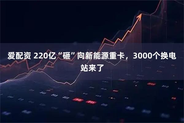 爱配资 220亿“砸”向新能源重卡，3000个换电站来了