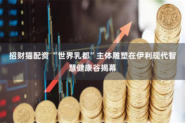 招财猫配资 “世界乳都”主体雕塑在伊利现代智慧健康谷揭幕