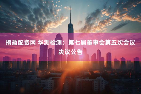 指盈配资网 华测检测：第七届董事会第五次会议决议公告